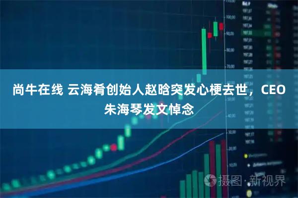 尚牛在线 云海肴创始人赵晗突发心梗去世，CEO朱海琴发文悼念