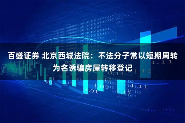 百盛证券 北京西城法院：不法分子常以短期周转为名诱骗房屋转移登记