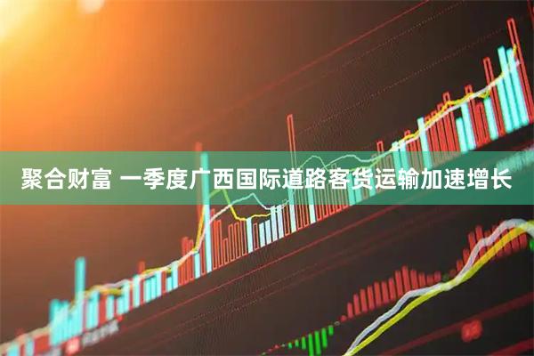 聚合财富 一季度广西国际道路客货运输加速增长