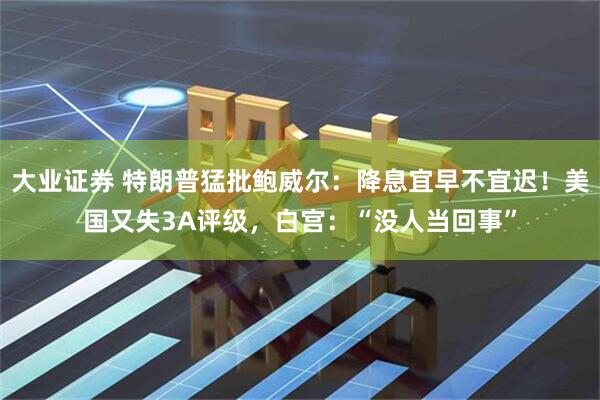 大业证券 特朗普猛批鲍威尔：降息宜早不宜迟！美国又失3A评级，白宫：“没人当回事”