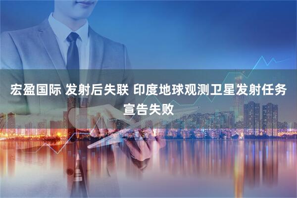 宏盈国际 发射后失联 印度地球观测卫星发射任务宣告失败