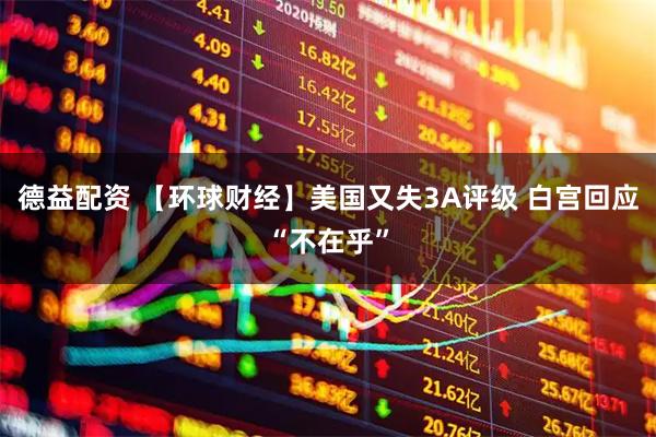 德益配资 【环球财经】美国又失3A评级 白宫回应“不在乎”