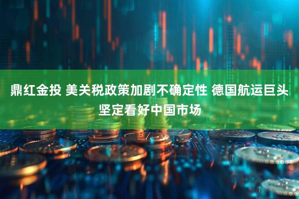 鼎红金投 美关税政策加剧不确定性 德国航运巨头坚定看好中国市场