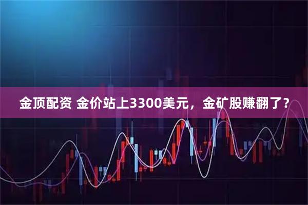 金顶配资 金价站上3300美元，金矿股赚翻了？