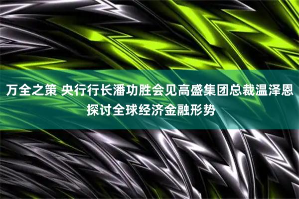 万全之策 央行行长潘功胜会见高盛集团总裁温泽恩 探讨全球经济金融形势