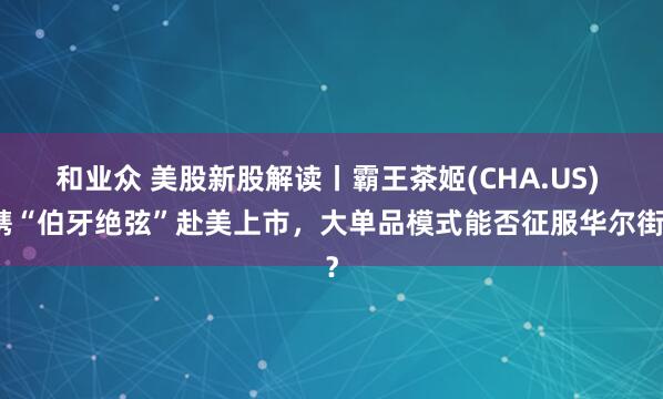 和业众 美股新股解读丨霸王茶姬(CHA.US) 携“伯牙绝弦”赴美上市，大单品模式能否征服华尔街？