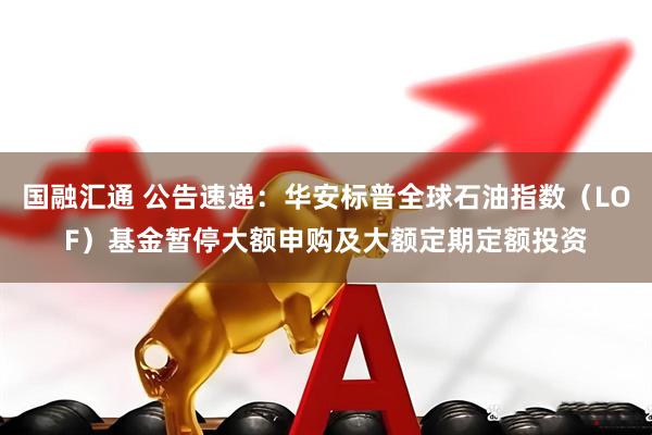 国融汇通 公告速递：华安标普全球石油指数（LOF）基金暂停大额申购及大额定期定额投资