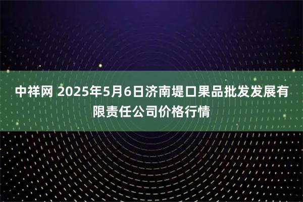 中祥网 2025年5月6日济南堤口果品批发发展有限责任公司价格行情
