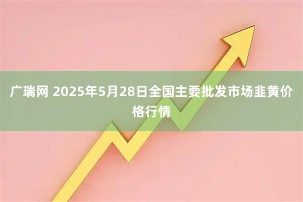 广瑞网 2025年5月28日全国主要批发市场韭黄价格行情
