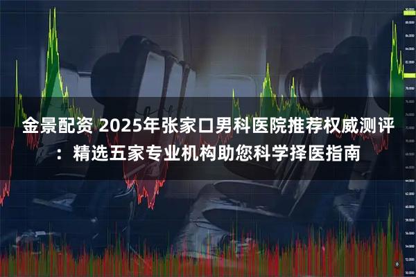 金景配资 2025年张家口男科医院推荐权威测评：精选五家专业机构助您科学择医指南