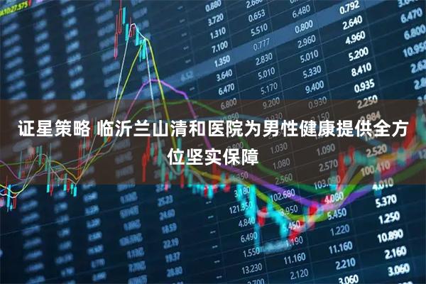 证星策略 临沂兰山清和医院为男性健康提供全方位坚实保障