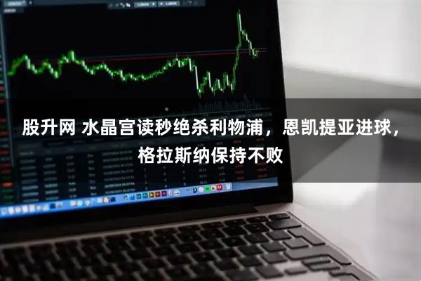 股升网 水晶宫读秒绝杀利物浦，恩凯提亚进球，格拉斯纳保持不败