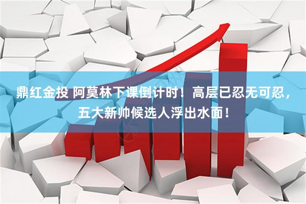 鼎红金投 阿莫林下课倒计时！高层已忍无可忍，五大新帅候选人浮出水面！