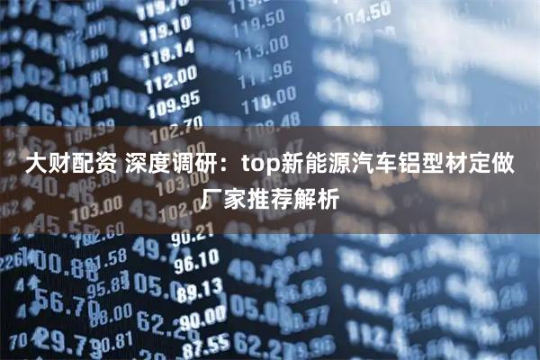 大财配资 深度调研：top新能源汽车铝型材定做厂家推荐解析