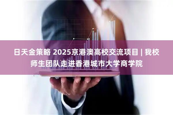 日天金策略 2025京港澳高校交流项目 | 我校师生团队走进香港城市大学商学院