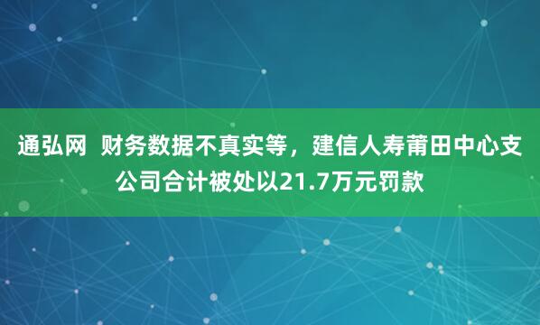 通弘网  财务数据不真实等，建信人寿莆田中心支公司合计被处以21.7万元罚款