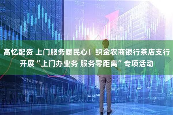 高忆配资 上门服务暖民心！织金农商银行茶店支行开展“上门办业务 服务零距离”专项活动