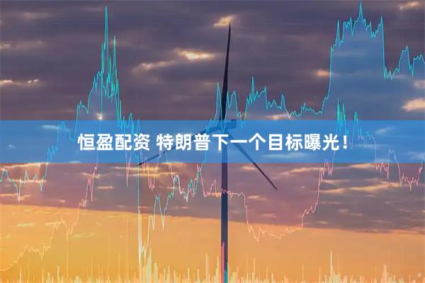 恒盈配资 特朗普下一个目标曝光！