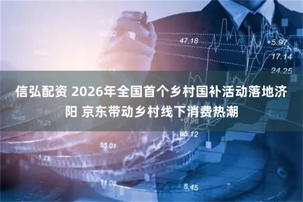 信弘配资 2026年全国首个乡村国补活动落地济阳 京东带动乡村线下消费热潮