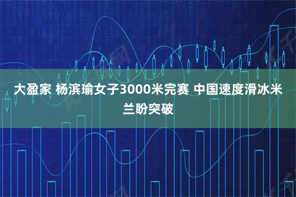 大盈家 杨滨瑜女子3000米完赛 中国速度滑冰米兰盼突破