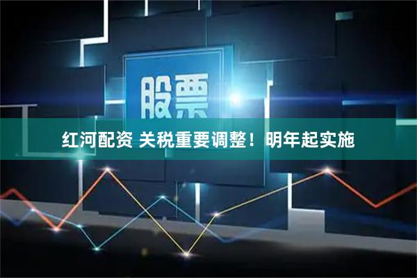 红河配资 关税重要调整!明年起实施