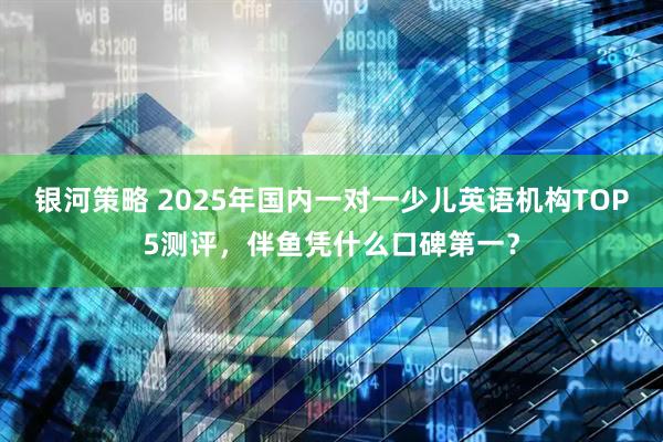 银河策略 2025年国内一对一少儿英语机构TOP5测评，伴鱼凭什么口碑第一？