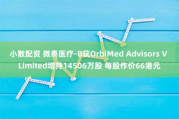 小散配资 微泰医疗-B获OrbiMed Advisors V Limited增持14506万股 每股作价66港元