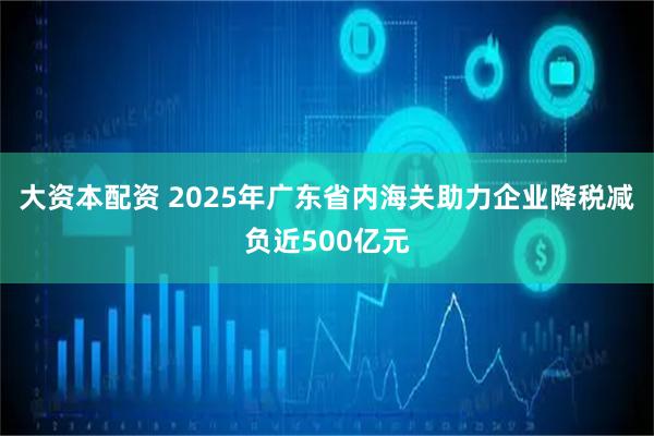 大资本配资 2025年广东省内海关助力企业降税减负近500亿元