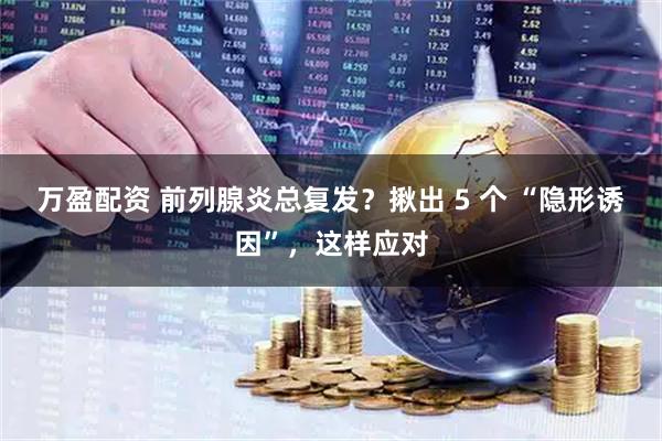 万盈配资 前列腺炎总复发？揪出 5 个 “隐形诱因”，这样应对