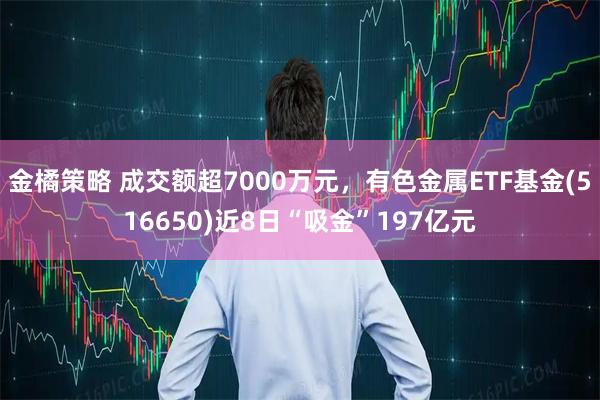 金橘策略 成交额超7000万元，有色金属ETF基金(516650)近8日“吸金”197亿元