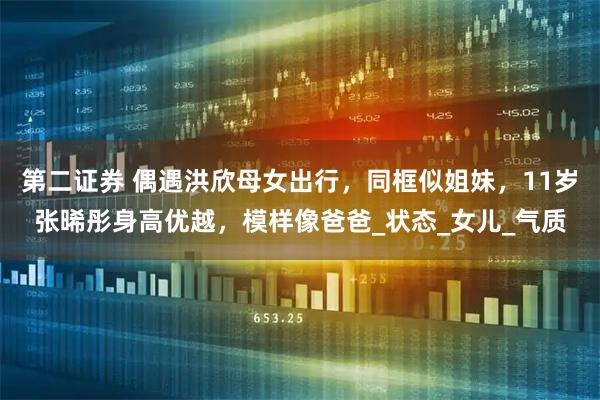 第二证券 偶遇洪欣母女出行，同框似姐妹，11岁张晞彤身高优越，模样像爸爸_状态_女儿_气质