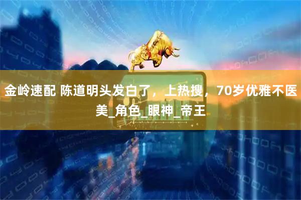 金岭速配 陈道明头发白了，上热搜，70岁优雅不医美_角色_眼神_帝王